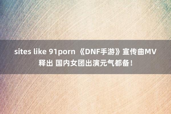 sites like 91porn 《DNF手游》宣传曲MV释出 国内女团出演元气都备！