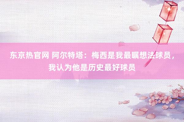 东京热官网 阿尔特塔：梅西是我最瞩想法球员，我认为他是历史最好球员