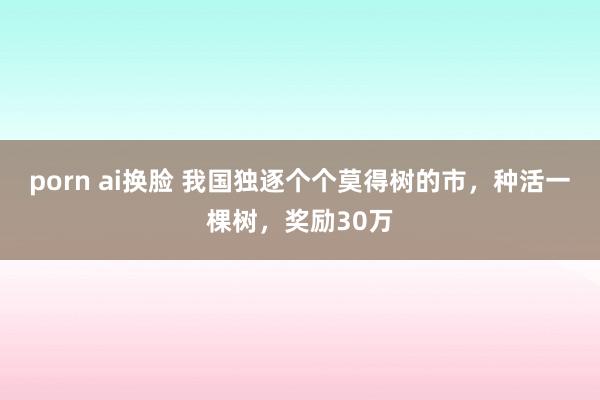 porn ai换脸 我国独逐个个莫得树的市，种活一棵树，奖励30万