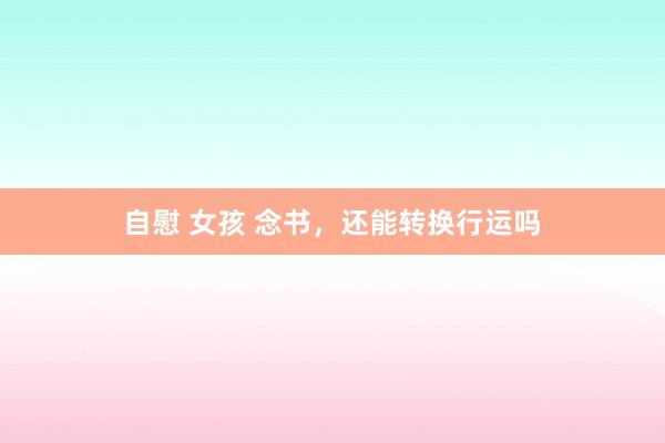 自慰 女孩 念书，还能转换行运吗