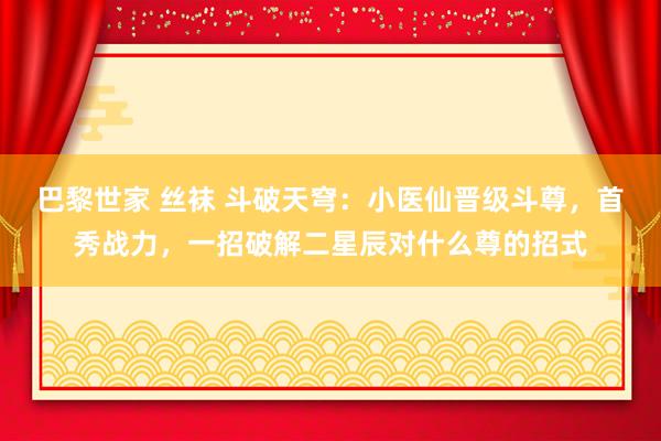 巴黎世家 丝袜 斗破天穹：小医仙晋级斗尊，首秀战力，一招破解二星辰对什么尊的招式