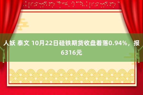 人妖 泰文 10月22日硅铁期货收盘着落0.94%，报6316元