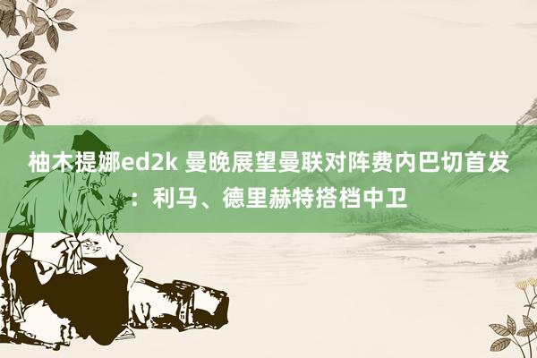 柚木提娜ed2k 曼晚展望曼联对阵费内巴切首发：利马、德里赫特搭档中卫