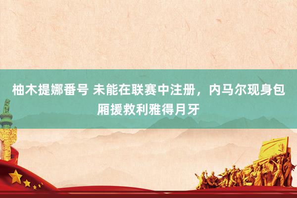 柚木提娜番号 未能在联赛中注册，内马尔现身包厢援救利雅得月牙