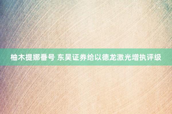 柚木提娜番号 东吴证券给以德龙激光增执评级