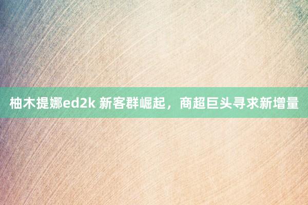 柚木提娜ed2k 新客群崛起，商超巨头寻求新增量