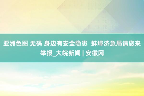 亚洲色图 无码 身边有安全隐患  蚌埠济急局请您来举报_大皖新闻 | 安徽网