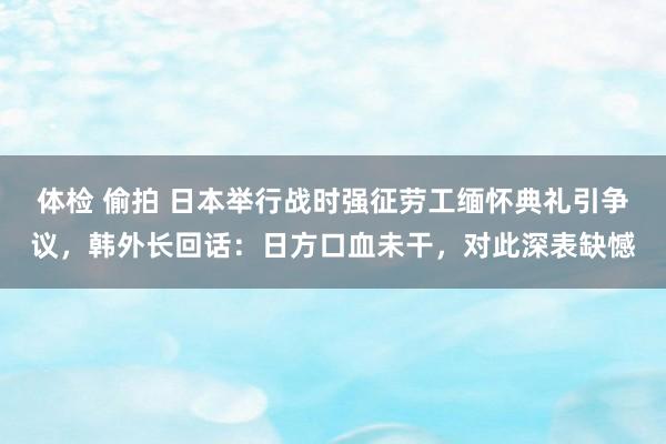 体检 偷拍 日本举行战时强征劳工缅怀典礼引争议，韩外长回话：日方口血未干，对此深表缺憾
