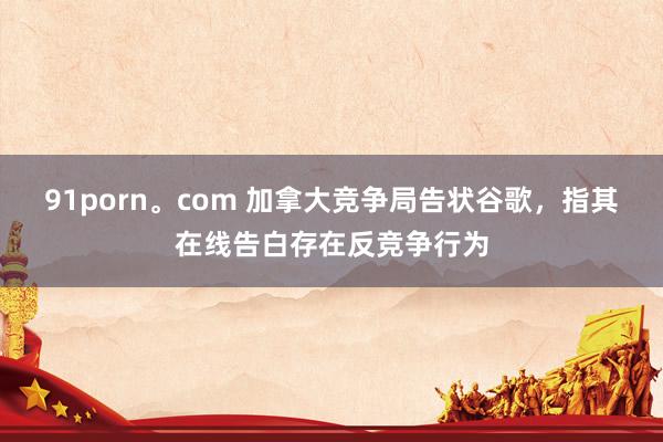 91porn。com 加拿大竞争局告状谷歌，指其在线告白存在反竞争行为