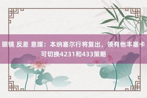 眼镜 反差 意媒：本纳塞尔行将复出，领有他丰塞卡可切换4231和433策略
