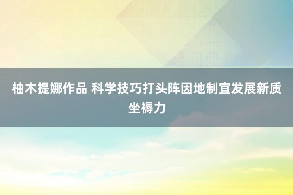 柚木提娜作品 科学技巧打头阵因地制宜发展新质坐褥力