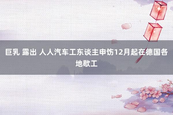 巨乳 露出 人人汽车工东谈主申饬12月起在德国各地歇工