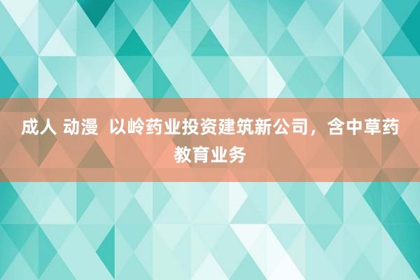 成人 动漫  以岭药业投资建筑新公司，含中草药教育业务