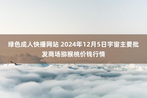 绿色成人快播网站 2024年12月5日宇宙主要批发商场猕猴桃价钱行情