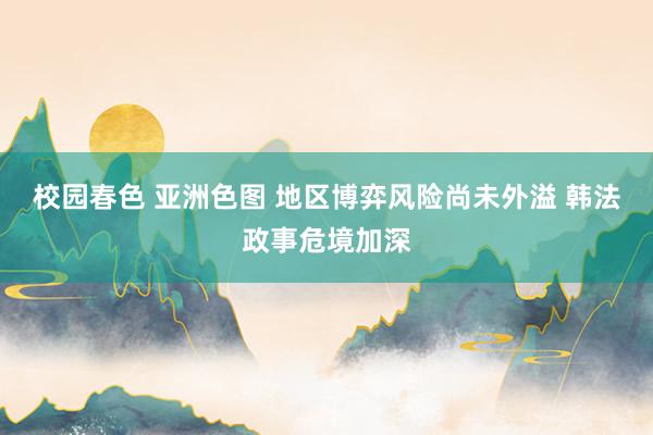 校园春色 亚洲色图 地区博弈风险尚未外溢 韩法政事危境加深