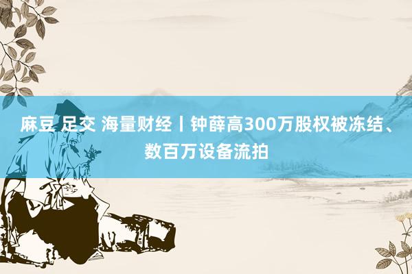 麻豆 足交 海量财经丨钟薛高300万股权被冻结、数百万设备流拍