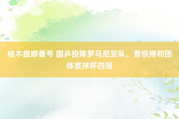 柚木提娜番号 国乒投降罗马尼亚队，晋级搀和团体寰球杯四强