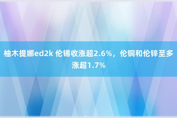 柚木提娜ed2k 伦锡收涨超2.6%，伦铜和伦锌至多涨超1.7%