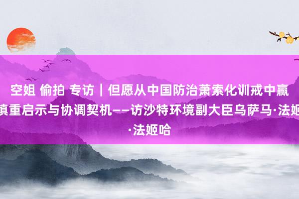 空姐 偷拍 专访｜但愿从中国防治萧索化训戒中赢得慎重启示与协调契机——访沙特环境副大臣乌萨马·法姬哈