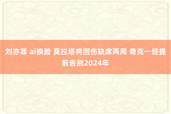 刘亦菲 ai换脸 莫拉塔将因伤缺席两周 奇克一经提前告别2024年