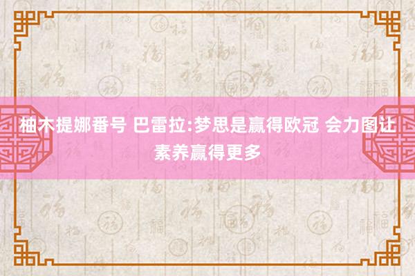 柚木提娜番号 巴雷拉:梦思是赢得欧冠 会力图让素养赢得更多