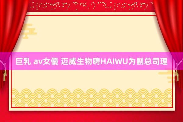 巨乳 av女優 迈威生物聘HAIWU为副总司理