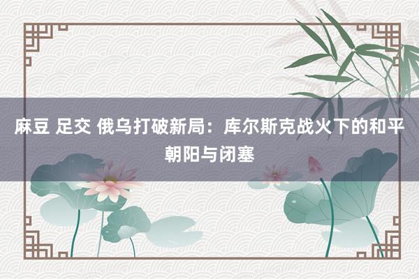 麻豆 足交 俄乌打破新局：库尔斯克战火下的和平朝阳与闭塞