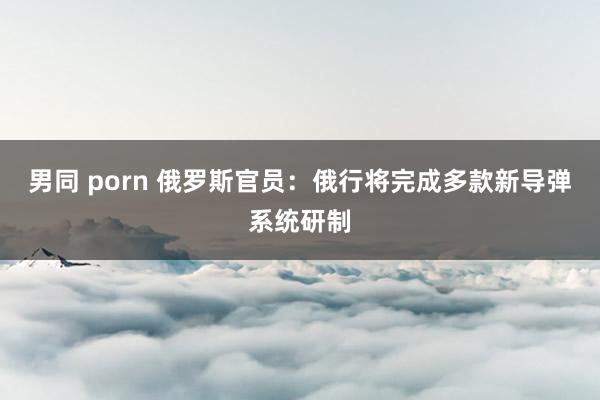 男同 porn 俄罗斯官员：俄行将完成多款新导弹系统研制
