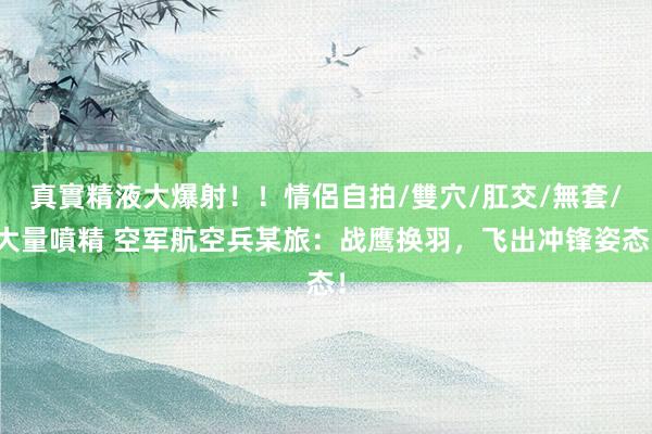 真實精液大爆射！！情侶自拍/雙穴/肛交/無套/大量噴精 空军航空兵某旅：战鹰换羽，飞出冲锋姿态！