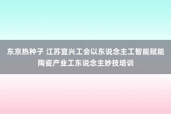 东京热种子 江苏宜兴工会以东说念主工智能赋能陶瓷产业工东说念主妙技培训