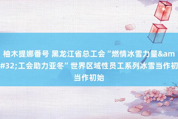 柚木提娜番号 黑龙江省总工会“燃情冰雪力量&#32;工会助力亚冬”世界区域性员工系列冰雪当作初始