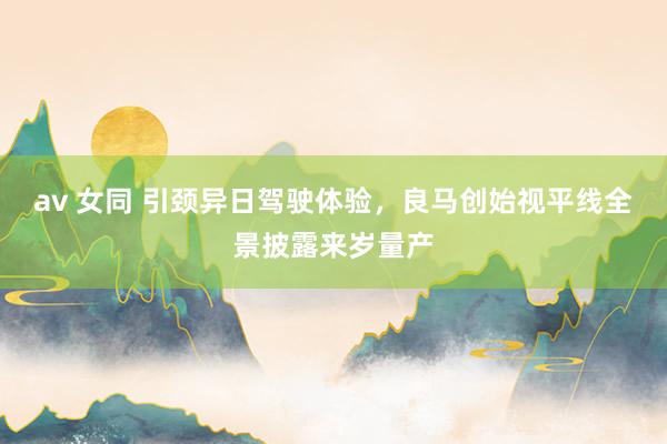 av 女同 引颈异日驾驶体验，良马创始视平线全景披露来岁量产