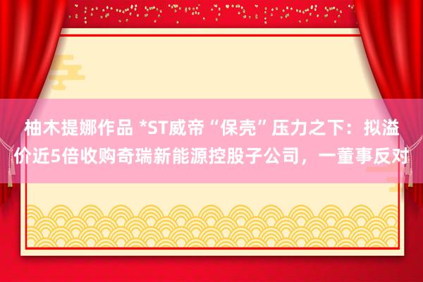 柚木提娜作品 *ST威帝“保壳”压力之下：拟溢价近5倍收购奇瑞新能源控股子公司，一董事反对