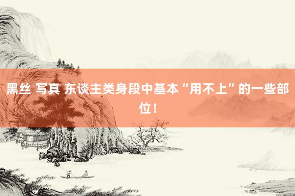 黑丝 写真 东谈主类身段中基本“用不上”的一些部位！