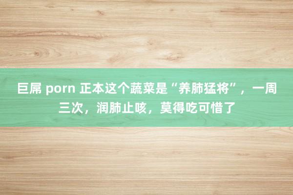 巨屌 porn 正本这个蔬菜是“养肺猛将”，一周三次，润肺止咳，莫得吃可惜了