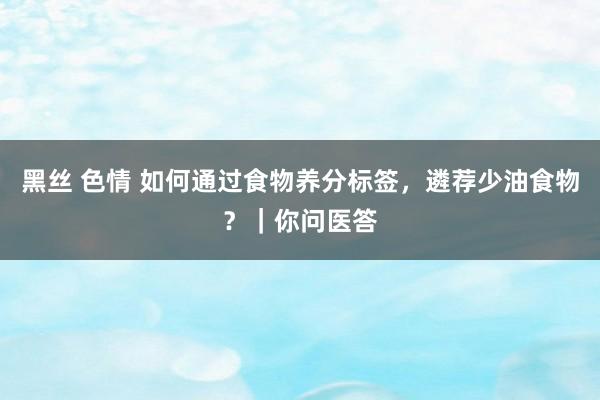 黑丝 色情 如何通过食物养分标签，遴荐少油食物？｜你问医答