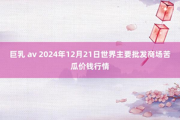 巨乳 av 2024年12月21日世界主要批发商场苦瓜价钱行情