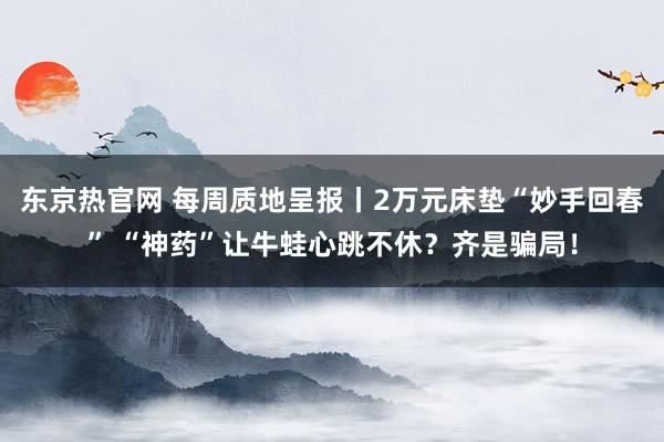 东京热官网 每周质地呈报丨2万元床垫“妙手回春” “神药”让牛蛙心跳不休？齐是骗局！