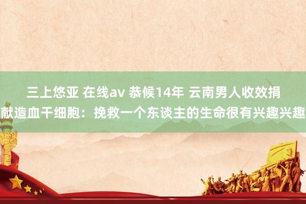 三上悠亚 在线av 恭候14年 云南男人收效捐献造血干细胞：挽救一个东谈主的生命很有兴趣兴趣