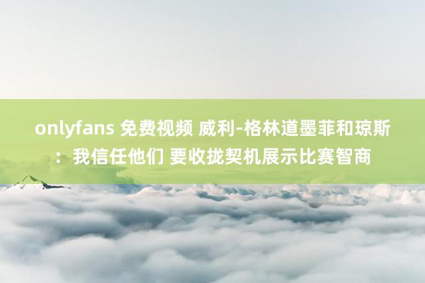 onlyfans 免费视频 威利-格林道墨菲和琼斯：我信任他们 要收拢契机展示比赛智商