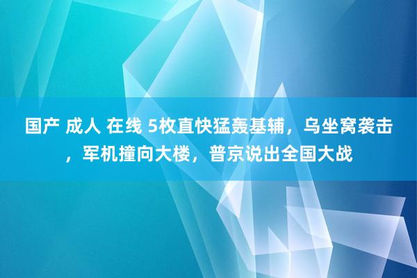 国产 成人 在线 5枚直快猛轰基辅，乌坐窝袭击，军机撞向大楼，普京说出全国大战