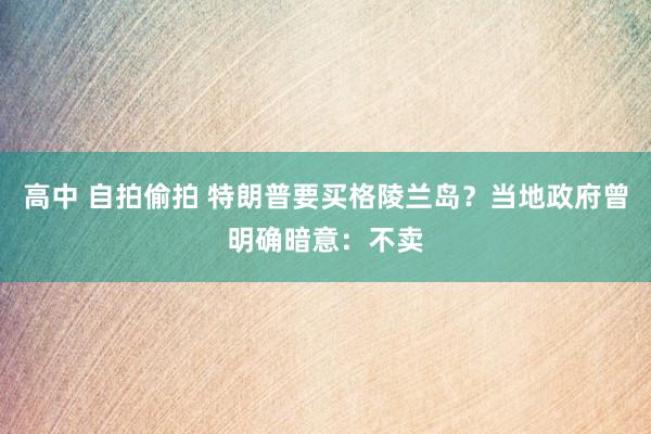 高中 自拍偷拍 特朗普要买格陵兰岛？当地政府曾明确暗意：不卖