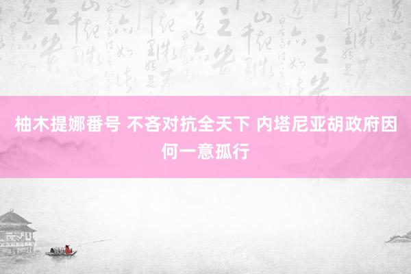 柚木提娜番号 不吝对抗全天下 内塔尼亚胡政府因何一意孤行