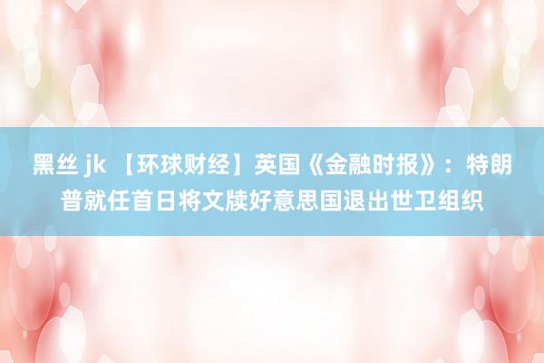 黑丝 jk 【环球财经】英国《金融时报》：特朗普就任首日将文牍好意思国退出世卫组织