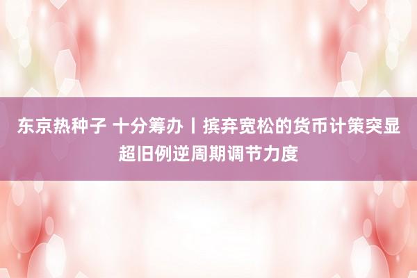 东京热种子 十分筹办丨摈弃宽松的货币计策突显超旧例逆周期调节力度