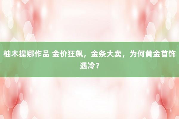 柚木提娜作品 金价狂飙，金条大卖，为何黄金首饰遇冷？