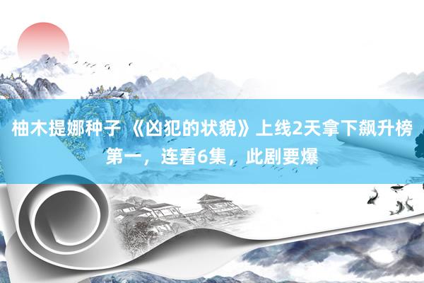 柚木提娜种子 《凶犯的状貌》上线2天拿下飙升榜第一，连看6集，此剧要爆
