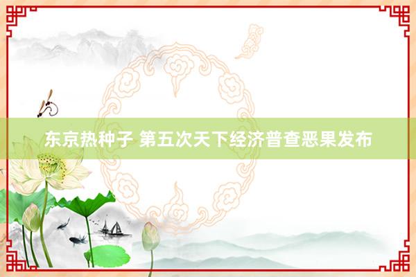 东京热种子 第五次天下经济普查恶果发布