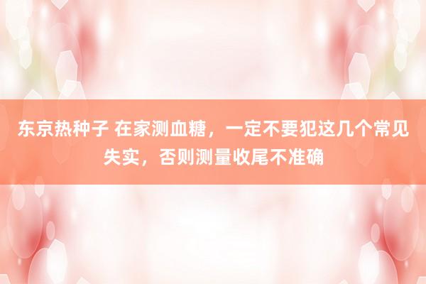 东京热种子 在家测血糖，一定不要犯这几个常见失实，否则测量收尾不准确