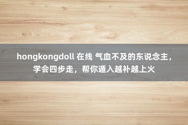 hongkongdoll 在线 气血不及的东说念主，学会四步走，帮你遁入越补越上火